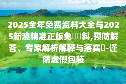 2025全年免费资料大全与2025新澳精准正版免費資料,预防解答、专家解析解释与落实-谨防虚假包装